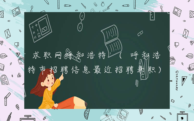 求职网呼和浩特 (呼和浩特市招聘信息最近招聘兼职)